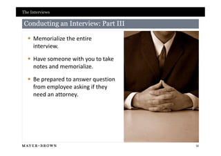 The Interviews

Conducting an Interview: Part III

   Memorialize the entire
    interview.

   Have someone with you to take
    notes and memorialize.

   Be prepared to answer question
    from employee asking if they
    need an attorney.




                                     32
 