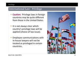 Privilege

 International Law: Privilege

   Caution: Privilege laws in foreign
    countries may be quite different
    from those in the United States.

   It is not always clear which
    country’s privilege laws will be
    applied (choice of law issue).

   Employee communications with
    in-house lawyers will not be
    treated as privileged in certain
    countries.


                                         38
 