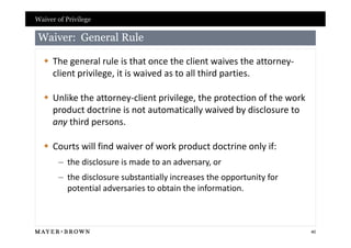 Waiver of Privilege

 Waiver: General Rule

   The general rule is that once the client waives the attorney-
    client privilege, it is waived as to all third parties.

   Unlike the attorney-client privilege, the protection of the work
    product doctrine is not automatically waived by disclosure to
    any third persons.

   Courts will find waiver of work product doctrine only if:
       – the disclosure is made to an adversary, or
       – the disclosure substantially increases the opportunity for
         potential adversaries to obtain the information.



                                                                       40
 