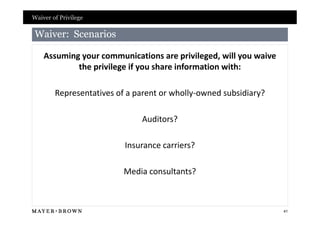 Waiver of Privilege

 Waiver: Scenarios

    Assuming your communications are privileged, will you waive
            the privilege if you share information with:

        Representatives of a parent or wholly-owned subsidiary?

                              Auditors?

                          Insurance carriers?

                          Media consultants?



                                                                  41
 