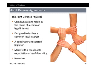 Waiver of Privilege

 Joint Defense Agreements

  The Joint Defense Privilege
   Communications made in
    the cause of a common
    legal interest
   Designed to further a
    common legal interest
   A pending or anticipated
    litigation
   Made with a reasonable
    expectation of confidentiality
   No waiver
                                     43
 