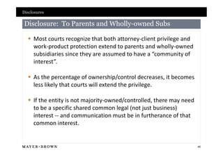 Disclosures

Disclosure: To Parents and Wholly-owned Subs
                           Wholly-

   Most courts recognize that both attorney-client privilege and
    work-product protection extend to parents and wholly-owned
    subsidiaries since they are assumed to have a “community of
    interest”.

   As the percentage of ownership/control decreases, it becomes
    less likely that courts will extend the privilege.

   If the entity is not majority-owned/controlled, there may need
    to be a specific shared common legal (not just business)
    interest -- and communication must be in furtherance of that
    common interest.


                                                                     45
 