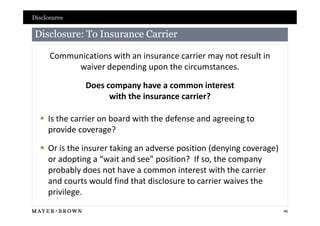 Disclosures

Disclosure: To Insurance Carrier

      Communications with an insurance carrier may not result in
           waiver depending upon the circumstances.

               Does company have a common interest
                     with the insurance carrier?

   Is the carrier on board with the defense and agreeing to
    provide coverage?

   Or is the insurer taking an adverse position (denying coverage)
    or adopting a “wait and see” position? If so, the company
    probably does not have a common interest with the carrier
    and courts would find that disclosure to carrier waives the
    privilege.
                                                                      46
 