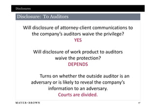 Disclosures

Disclosure: To Auditors

     Will disclosure of attorney-client communications to
          the company’s auditors waive the privilege?
                              YES

              Will disclosure of work product to auditors
                         waive the protection?
                               DEPENDS

                 Turns on whether the outside auditor is an
              adversary or is likely to reveal the company’s
                     information to an adversary.
                           Courts are divided.
                                                               47
 