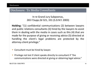 Disclosures

Disclosure: To Media Consultants

                     In re Grand Jury Subpoenas,
                265 F.Supp.2d 321, 331 (S.D.N.Y. 2003)

  Holding: “(1) confidential communications (2) between lawyers
  and public relations consultants (3) hired by the lawyers to assist
  them in dealing with the media in cases such as this (4) that are
  made for the purpose of giving or receiving advice (5) directed at
  handling the client's legal problems are protected by the
  attorney-client privilege.”

   Consultant must be hired by lawyer.

   Privilege not lost if client speaks directly to consultant if “the
    communications were directed at giving or obtaining legal advice.”
                                                                         48
 