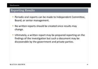 Disclosures

Reporting Results

   Periodic oral reports can be made to Independent Committee,
    Board, or senior management.

   No written reports should be created since results may
    change.

   Ultimately, a written report may be prepared reporting on the
    findings of the investigation but such a document may be
    discoverable by the government and private parties.




                                                                    49
 