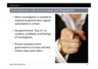 Disclosures

Consultations with Government and Regulators

   When investigation is needed to
    respond to government, regular
    consultation is critical.

   Get government “buy-in” to
    conduct, credibility and findings
    of investigation.

   Prevent questions from
    government as to how and why
    certain steps were taken.



                                               50
 