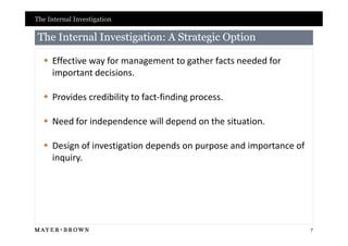 The Internal Investigation

 The Internal Investigation: A Strategic Option

   Effective way for management to gather facts needed for
    important decisions.

   Provides credibility to fact-finding process.

   Need for independence will depend on the situation.

   Design of investigation depends on purpose and importance of
    inquiry.




                                                                   7
 