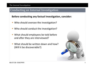 The Internal Investigation

 Conducting an Internal Investigation

  Before conducting any factual investigation, consider:

   Who should oversee the investigation?

   Who should conduct the investigation?

   What should employees be told before
    and after they are interviewed?

   What should be written down and how?
    (Will it be discoverable?)




                                                           9
 
