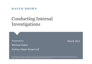Conducting Internal
Investigations


 Presented by:                                                                                                                                                                                                  March 2011
 Michael Volkov
 Partner, Mayer Brown LLP

Mayer Brown is a global legal services organization comprising legal practices that are separate entities ("Mayer Brown Practices"). The Mayer Brown Practices are: Mayer Brown LLP, a limited liability partnership established in the United States;
Mayer Brown International LLP, a limited liability partnership incorporated in England and Wales; Mayer Brown JSM, a Hong Kong partnership, and its associated entities in Asia; and Tauil & Chequer Advogados, a Brazilian law partnership with which
Mayer Brown is associated. "Mayer Brown" and the Mayer Brown logo are the trademarks of the Mayer Brown Practices in their respective jurisdictions.
 