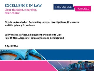 Pitfalls to Avoid when Conducting Internal Investigations, Grievances
and Disciplinary Procedures
Barry Walsh, Partner, Employment and Benefits Unit
Julie O’ Neill, Associate, Employment and Benefits Unit
2 April 2014
 