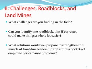 II. Challenges, Roadblocks, and
Land Mines
 What challenges are you finding in the field?
 Can you identify one roadblock, that if corrected,
could make things a whole lot easier?
 What solutions would you propose to strengthen the
muscle of front-line leadership and address pockets of
employee performance problems?
10
 
