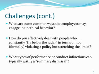 Challenges (cont.)
 What are some common ways that employees may
engage in unethical behavior?
 How do you effectively deal with people who
constantly “fly below the radar” in terms of not
(formally) violating a policy but stretching the limits?
 What types of performance or conduct infractions can
typically justify a “summary dismissal”?
11
 
