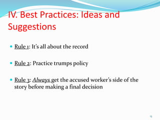 IV. Best Practices: Ideas and
Suggestions
 Rule 1: It’s all about the record
 Rule 2: Practice trumps policy
 Rule 3: Always get the accused worker’s side of the
story before making a final decision
13
 