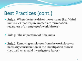 Best Practices (cont.)
 Rule 4: When the issue drives the outcome (i.e., “third
rail” issues that require immediate termination,
regardless of an employee’s work history)
 Rule 5: The importance of timeliness
 Rule 6: Removing employees from the workplace—a
necessary consideration in the investigation process
(i.e., paid vs. unpaid investigatory leaves)
14
 
