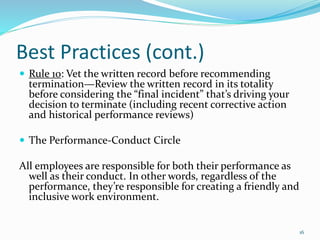 Best Practices (cont.)
 Rule 10: Vet the written record before recommending
termination—Review the written record in its totality
before considering the “final incident” that’s driving your
decision to terminate (including recent corrective action
and historical performance reviews)
 The Performance-Conduct Circle
All employees are responsible for both their performance as
well as their conduct. In other words, regardless of the
performance, they’re responsible for creating a friendly and
inclusive work environment.
16
 