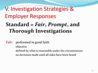 V. Investigation Strategies &
Employer Responses
Standard = Fair, Prompt, and
Thorough Investigations
Fair: performed in good faith
objective
defined by what is reasonable under the circumstances
no decisions made until all sides have been heard
17
 