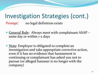 Investigation Strategies (cont.)
Prompt: no legal definition exists
 General Rule: Always meet with complainant ASAP –
same day or within 1-2 days
 Note: Employer is obligated to complete an
investigation and take appropriate corrective action,
even if it has no evidence that harassment is
continuing or complainant has asked you not to
pursue (or alleged harasser is no longer with the
company)
18
 