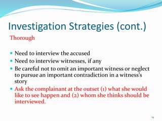 Investigation Strategies (cont.)
Thorough
 Need to interview the accused
 Need to interview witnesses, if any
 Be careful not to omit an important witness or neglect
to pursue an important contradiction in a witness’s
story
 Ask the complainant at the outset (1) what she would
like to see happen and (2) whom she thinks should be
interviewed.
19
 