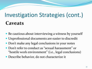 Investigation Strategies (cont.)
Caveats
 Be cautious about interviewing a witness by yourself
 Unprofessional documents are easier to discredit
 Don’t make any legal conclusions in your notes
 Don’t refer to conduct as “sexual harassment” or
“hostile work environment” (i.e., legal conclusions)
 Describe behavior, do not characterize it
20
 