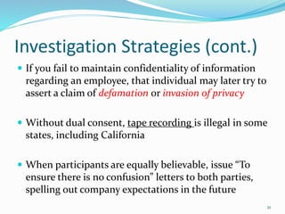 Investigation Strategies (cont.)
 If you fail to maintain confidentiality of information
regarding an employee, that individual may later try to
assert a claim of defamation or invasion of privacy
 Without dual consent, tape recording is illegal in some
states, including California
 When participants are equally believable, issue “To
ensure there is no confusion” letters to both parties,
spelling out company expectations in the future
21
 