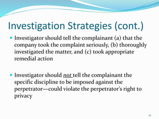 Investigation Strategies (cont.)
 Investigator should tell the complainant (a) that the
company took the complaint seriously, (b) thoroughly
investigated the matter, and (c) took appropriate
remedial action
 Investigator should not tell the complainant the
specific discipline to be imposed against the
perpetrator—could violate the perpetrator’s right to
privacy
22
 