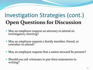 Investigation Strategies (cont.)
Open Questions for Discussion
 May an employee request an attorney to attend an
investigatory meeting?
 May an employee request a family member, friend, or
coworker to attend?
 May an employee request that a union steward be present?
 Should you ask witnesses to put their statements in
writing?
24
 