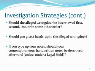 Investigation Strategies (cont.)
 Should the alleged wrongdoer be interviewed first,
second, last, or in some other order?
 Should you give a heads-up to the alleged wrongdoer?
 If you type up your notes, should your
contemporaneous handwritten notes be destroyed
afterward (unless under a Legal Hold)?
25
 