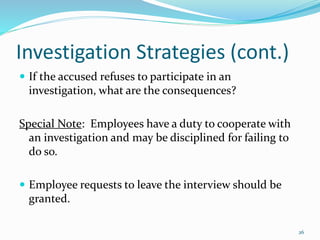 Investigation Strategies (cont.)
 If the accused refuses to participate in an
investigation, what are the consequences?
Special Note: Employees have a duty to cooperate with
an investigation and may be disciplined for failing to
do so.
 Employee requests to leave the interview should be
granted.
26
 