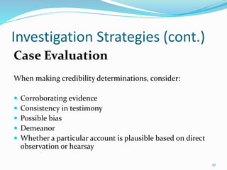 Investigation Strategies (cont.)
Case Evaluation
When making credibility determinations, consider:
 Corroborating evidence
 Consistency in testimony
 Possible bias
 Demeanor
 Whether a particular account is plausible based on direct
observation or hearsay
27
 