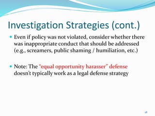 Investigation Strategies (cont.)
 Even if policy was not violated, consider whether there
was inappropriate conduct that should be addressed
(e.g., screamers, public shaming / humiliation, etc.)
 Note: The “equal opportunity harasser” defense
doesn’t typically work as a legal defense strategy
28
 