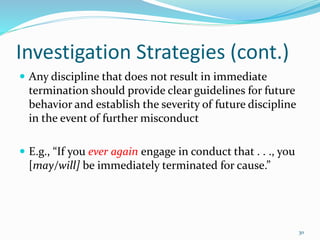 Investigation Strategies (cont.)
 Any discipline that does not result in immediate
termination should provide clear guidelines for future
behavior and establish the severity of future discipline
in the event of further misconduct
 E.g., “If you ever again engage in conduct that . . ., you
[may/will] be immediately terminated for cause.”
30
 