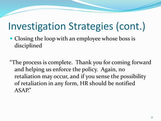 Investigation Strategies (cont.)
 Closing the loop with an employee whose boss is
disciplined
“The process is complete. Thank you for coming forward
and helping us enforce the policy. Again, no
retaliation may occur, and if you sense the possibility
of retaliation in any form, HR should be notified
ASAP.”
31
 