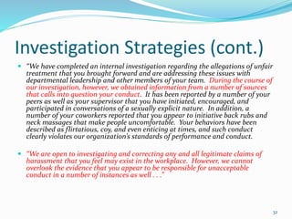 Investigation Strategies (cont.)
 “We have completed an internal investigation regarding the allegations of unfair
treatment that you brought forward and are addressing these issues with
departmental leadership and other members of your team. During the course of
our investigation, however, we obtained information from a number of sources
that calls into question your conduct. It has been reported by a number of your
peers as well as your supervisor that you have initiated, encouraged, and
participated in conversations of a sexually explicit nature. In addition, a
number of your coworkers reported that you appear to initiative back rubs and
neck massages that make people uncomfortable. Your behaviors have been
described as flirtatious, coy, and even enticing at times, and such conduct
clearly violates our organization’s standards of performance and conduct.
 “We are open to investigating and correcting any and all legitimate claims of
harassment that you feel may exist in the workplace. However, we cannot
overlook the evidence that you appear to be responsible for unacceptable
conduct in a number of instances as well . . .”
32
 