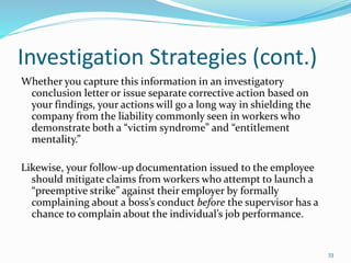Investigation Strategies (cont.)
Whether you capture this information in an investigatory
conclusion letter or issue separate corrective action based on
your findings, your actions will go a long way in shielding the
company from the liability commonly seen in workers who
demonstrate both a “victim syndrome” and “entitlement
mentality.”
Likewise, your follow-up documentation issued to the employee
should mitigate claims from workers who attempt to launch a
“preemptive strike” against their employer by formally
complaining about a boss’s conduct before the supervisor has a
chance to complain about the individual’s job performance.
33
 
