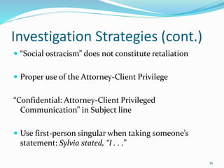 Investigation Strategies (cont.)
 “Social ostracism” does not constitute retaliation
 Proper use of the Attorney-Client Privilege
“Confidential: Attorney-Client Privileged
Communication” in Subject line
 Use first-person singular when taking someone’s
statement: Sylvia stated, “I . . .”
34
 