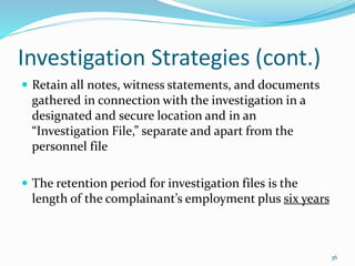 Investigation Strategies (cont.)
 Retain all notes, witness statements, and documents
gathered in connection with the investigation in a
designated and secure location and in an
“Investigation File,” separate and apart from the
personnel file
 The retention period for investigation files is the
length of the complainant’s employment plus six years
36
 