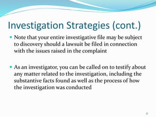 Investigation Strategies (cont.)
 Note that your entire investigative file may be subject
to discovery should a lawsuit be filed in connection
with the issues raised in the complaint
 As an investigator, you can be called on to testify about
any matter related to the investigation, including the
substantive facts found as well as the process of how
the investigation was conducted
37
 