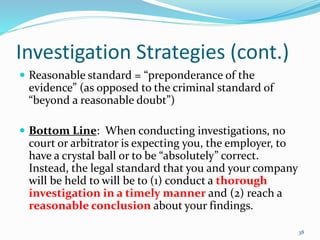 Investigation Strategies (cont.)
 Reasonable standard = “preponderance of the
evidence” (as opposed to the criminal standard of
“beyond a reasonable doubt”)
 Bottom Line: When conducting investigations, no
court or arbitrator is expecting you, the employer, to
have a crystal ball or to be “absolutely” correct.
Instead, the legal standard that you and your company
will be held to will be to (1) conduct a thorough
investigation in a timely manner and (2) reach a
reasonable conclusion about your findings.
38
 