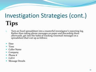 Investigation Strategies (cont.)
Tips
1. Turn an Excel spreadsheet into a masterful investigator’s reporting log.
Rather than taking phone messages on paper and discarding them
afterwards, get into the habit of tracking voicemail messages on a
spreadsheet that’s set up as follows:
 Date
 Time
 Caller Name
 Company
 Phone #
 Cell #
 Message Details
39
 