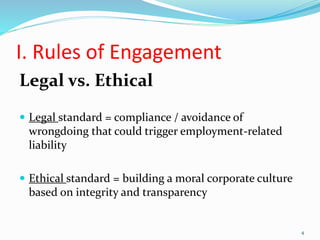 I. Rules of Engagement
Legal vs. Ethical
 Legal standard = compliance / avoidance of
wrongdoing that could trigger employment-related
liability
 Ethical standard = building a moral corporate culture
based on integrity and transparency
4
 