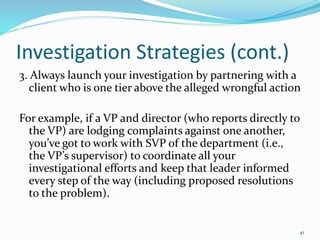 Investigation Strategies (cont.)
3. Always launch your investigation by partnering with a
client who is one tier above the alleged wrongful action
For example, if a VP and director (who reports directly to
the VP) are lodging complaints against one another,
you’ve got to work with SVP of the department (i.e.,
the VP’s supervisor) to coordinate all your
investigational efforts and keep that leader informed
every step of the way (including proposed resolutions
to the problem).
41
 