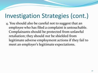 Investigation Strategies (cont.)
4. You should also be careful not to suggest that an
employee who has filed a complaint is untouchable.
Complainants should be protected from unlawful
retaliation; they should not be shielded from
legitimate adverse employment actions if they fail to
meet an employer’s legitimate expectations.
42
 