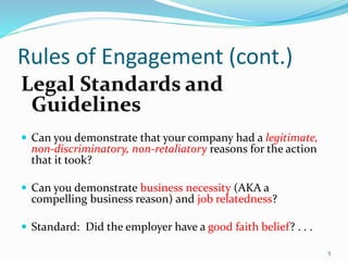Rules of Engagement (cont.)
Legal Standards and
Guidelines
 Can you demonstrate that your company had a legitimate,
non-discriminatory, non-retaliatory reasons for the action
that it took?
 Can you demonstrate business necessity (AKA a
compelling business reason) and job relatedness?
 Standard: Did the employer have a good faith belief? . . .
5
 