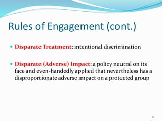 Rules of Engagement (cont.)
 Disparate Treatment: intentional discrimination
 Disparate (Adverse) Impact: a policy neutral on its
face and even-handedly applied that nevertheless has a
disproportionate adverse impact on a protected group
6
 