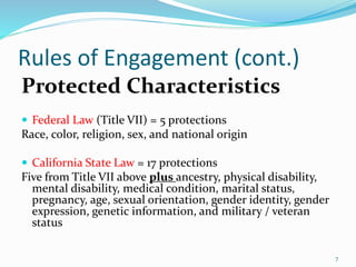 Rules of Engagement (cont.)
Protected Characteristics
 Federal Law (Title VII) = 5 protections
Race, color, religion, sex, and national origin
 California State Law = 17 protections
Five from Title VII above plus ancestry, physical disability,
mental disability, medical condition, marital status,
pregnancy, age, sexual orientation, gender identity, gender
expression, genetic information, and military / veteran
status
7
 