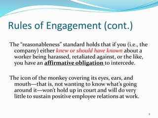 Rules of Engagement (cont.)
The “reasonableness” standard holds that if you (i.e., the
company) either knew or should have known about a
worker being harassed, retaliated against, or the like,
you have an affirmative obligation to intercede.
The icon of the monkey covering its eyes, ears, and
mouth—that is, not wanting to know what’s going
around it—won’t hold up in court and will do very
little to sustain positive employee relations at work.
8
 