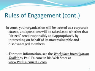 Rules of Engagement (cont.)
In court, your organization will be treated as a corporate
citizen, and questions will be raised as to whether that
“citizen” acted responsibly and appropriately by
interceding on behalf of its most vulnerable and
disadvantaged members.
-- For more information, see the Workplace Investigation
Toolkit by Paul Falcone in his Web Store at
www.PaulFalconeHR.com
9
 