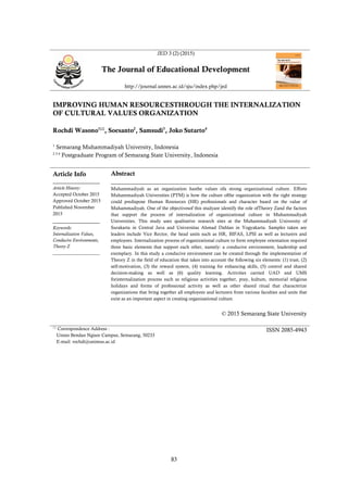 83
JED 3 (2) (2015)
The Journal of Educational Development
http://journal.unnes.ac.id/sju/index.php/jed
IMPROVING HUMAN RESOURCESTHROUGH THE INTERNALIZATION
OF CULTURAL VALUES ORGANIZATION
Rochdi Wasono1
, Soesanto2
, Samsudi3
, Joko Sutarto4
1
Semarang Muhammadiyah University, Indonesia
2 3 4
Postgraduate Program of Semarang State University, Indonesia
Article Info
________________
Article History:
Accepted October 2015
Approved October 2015
Published November
2015
________________
Keywords:
Internalization Values,
Conducive Environments,
Theory Z
____________________
Abstract
___________________________________________________________________
Muhammadiyah as an organization hasthe values ofa strong organizational culture. Efforts
Muhammadiyah Universities (PTM) is how the culture ofthe organization with the right strategy
could predispose Human Resources (HR) professionals and character based on the value of
Muhammadiyah. One of the objectivesof this studyare identify the role ofTheory Zand the factors
that support the process of internalization of organizational culture in Muhammadiyah
Universities. This study uses qualitative research sites at the Muhammadiyah University of
Surakarta in Central Java and Universitas Ahmad Dahlan in Yogyakarta. Samples taken are
leaders include Vice Rector, the head units such as HR, BIFAS, LPSI as well as lecturers and
employees. Internalization process of organizational culture to form employee orientation required
three basic elements that support each other, namely: a conducive environment, leadership and
exemplary. In this study a conducive environment can be created through the implementation of
Theory Z in the field of education that takes into account the following six elements: (1) trust, (2)
self-motivation, (3) the reward system, (4) training for enhancing skills, (5) control and shared
decision-making as well as (6) quality learning. Activities carried UAD and UMS
forinternalization process such as religious activities together, pray, kultum, memorial religious
holidays and forms of professional activity as well as other shared ritual that characterize
organizations that bring together all employees and lecturers from various faculties and units that
exist as an important aspect in creating organizational culture.
© 2015 Semarang State University

Correspondence Address :
Unnes Bendan Ngisor Campus, Semarang, 50233
E-mail: rochdi@unimus.ac.id
ISSN 2085-4943
 