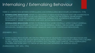 Internalising / Externalising Behaviour
THERE IS A DISTINCTION BETWEEN EXTERNALIZING AND INTERNALIZING BEHAVIOURS (ACHENBACH, 1978)
 EXTERNALIZING BEHAVIOURS: REFERS TO GROUPING OF BEHAVIOUR PROBLEMS THAT ARE MANIFESTED IN
CHILDREN’S OUTWARD BEHAVIOUR AND NEGATIVELY ACTING ON THE EXTERNAL ENVIRONMENT.
EXTERNALIZING DISORDERS CONSIST OF DISRUPTIVE, HYPERACTIVE, AGGRESSIVE BEHAVIOURS,
DELINQUENCY, UNDER- CONTROLLED AND ANTI- SOCIAL BEHAVIOURS.
• INTERNALIZING BEHAVIOURS: REFERS TO PROBLEMS THAT MORE CENTRALLY AFFECT CHILD’S INTERNAL
PSYCHOLOGICAL ENVIRONMENT RATHER THAN THE EXTERNAL WORLD. THIS INCLUDES: ANXIOUS,
WITHDRAWN, INHIBITED AND DEPRESSED, NEUROTIC AND OVER- CONTROLLED BEHAVIOURS.
(EISENBERG, 2001)
 EXTERNALIZING BEHAVIOURS ARE STRONG PREDICTOR OF DELINQUENT ADOLESCENT BEHAVIOUR AND
LATER CRIMINAL AND/ OR VIOLENT BEHAVIOUR IN ADULTHOOD, WHICH INCLUDES HYPERACTIVE CHILDREN
AS WELL, ALTHOUGH OUTCOMES FOR HYPERACTIVE CHILDREN QUITE VARIOUS, WHILE INTERNALIZING
CHILDREN ARE MORE LIKELY TO GROW UP AND BECOME DEPRESSED OR ANXIOUS ADULTS
(FARRINGDON, 1997, APA, 1994)
 
